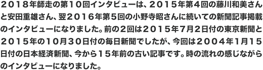 ２０１８年師走の第１０回インタビューは、２０１５年第４回の藤川和美さんと安田重雄さん、翌２０１６年第５回の小野寺昭さんに続いての新聞記事掲載のインタビューになりました。前の２回は２０１５年７月２日付の東京新聞と２０１５年の１０月３０日付の毎日新聞でしたが、今回は２００４年１月１５日付の日本経済新聞、今から１５年前の古い記事です。時の流れの感じながらのインタビューになりました。